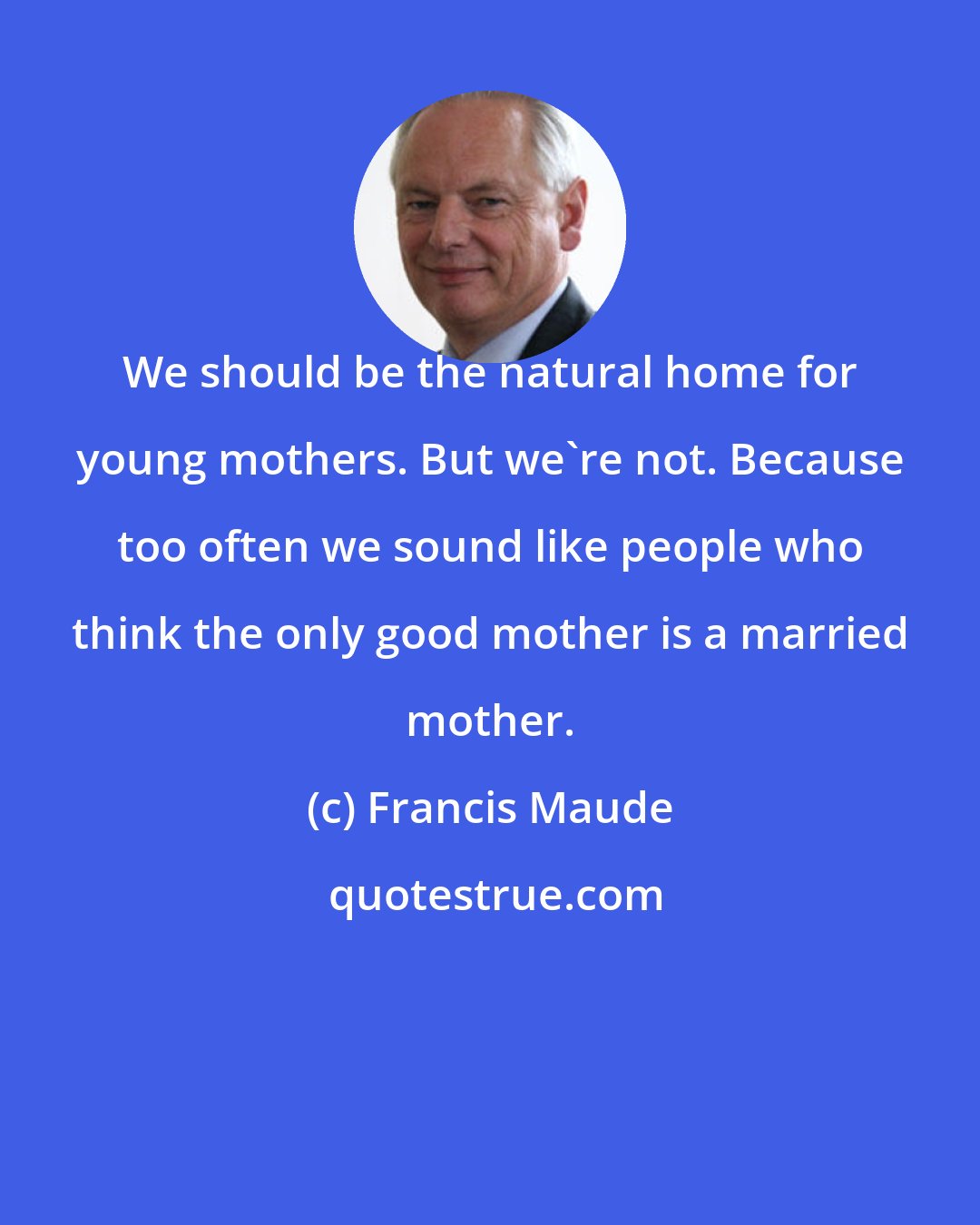 Francis Maude: We should be the natural home for young mothers. But we're not. Because too often we sound like people who think the only good mother is a married mother.