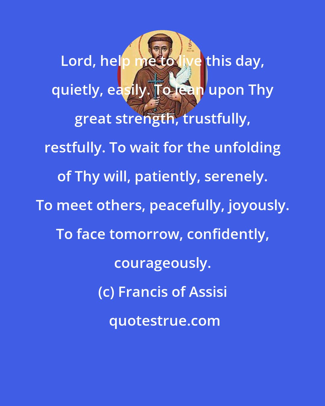 Francis of Assisi: Lord, help me to live this day, quietly, easily. To lean upon Thy great strength, trustfully, restfully. To wait for the unfolding of Thy will, patiently, serenely. To meet others, peacefully, joyously. To face tomorrow, confidently, courageously.