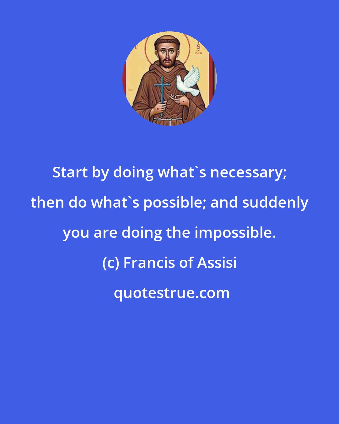 Francis of Assisi: Start by doing what's necessary; then do what's possible; and suddenly you are doing the impossible.