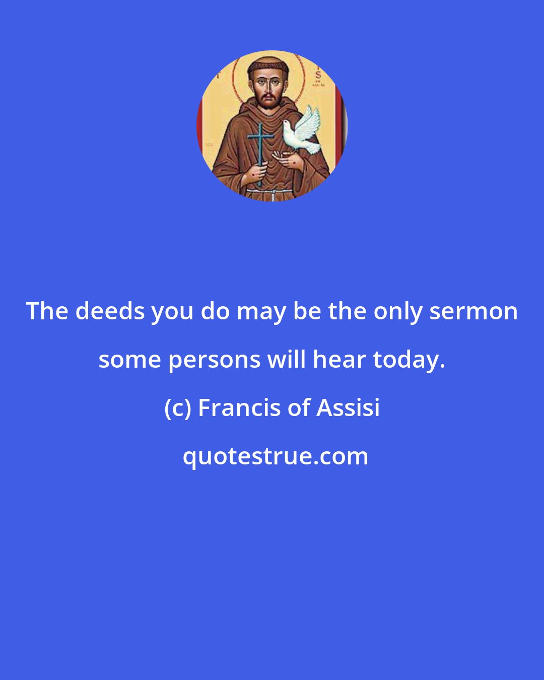 Francis of Assisi: The deeds you do may be the only sermon some persons will hear today.