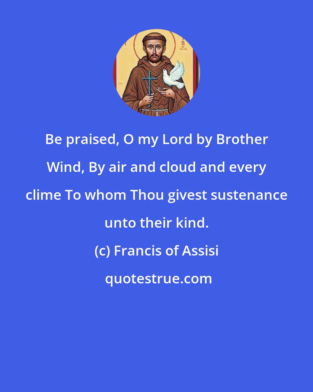 Francis of Assisi: Be praised, O my Lord by Brother Wind, By air and cloud and every clime To whom Thou givest sustenance unto their kind.