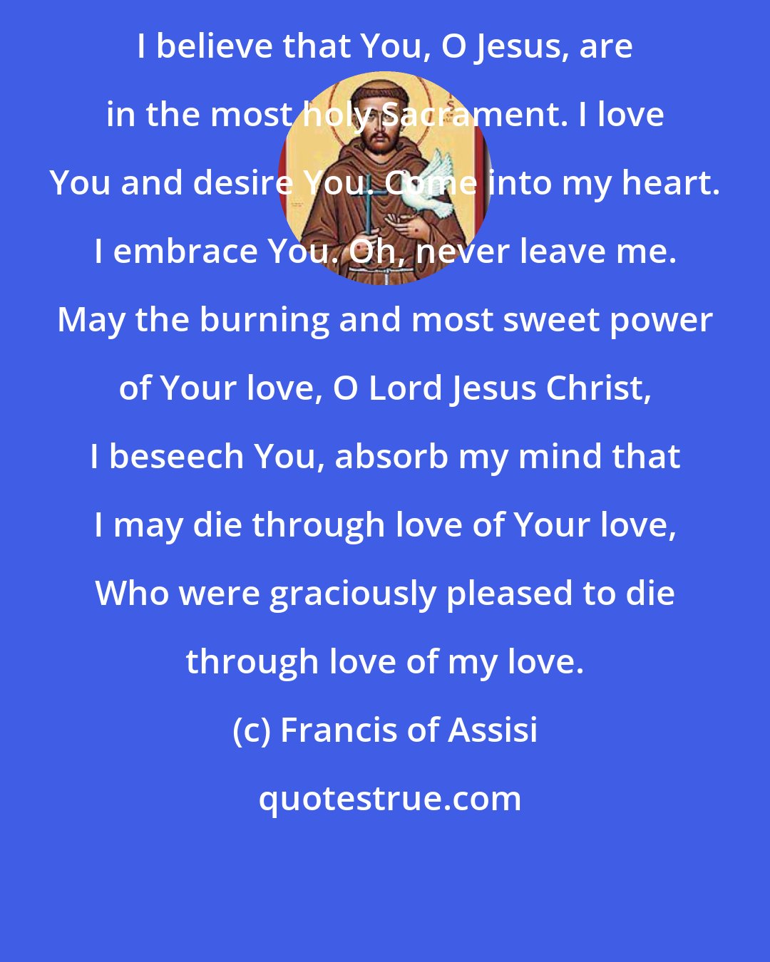 Francis of Assisi: I believe that You, O Jesus, are in the most holy Sacrament. I love You and desire You. Come into my heart. I embrace You. Oh, never leave me. May the burning and most sweet power of Your love, O Lord Jesus Christ, I beseech You, absorb my mind that I may die through love of Your love, Who were graciously pleased to die through love of my love.