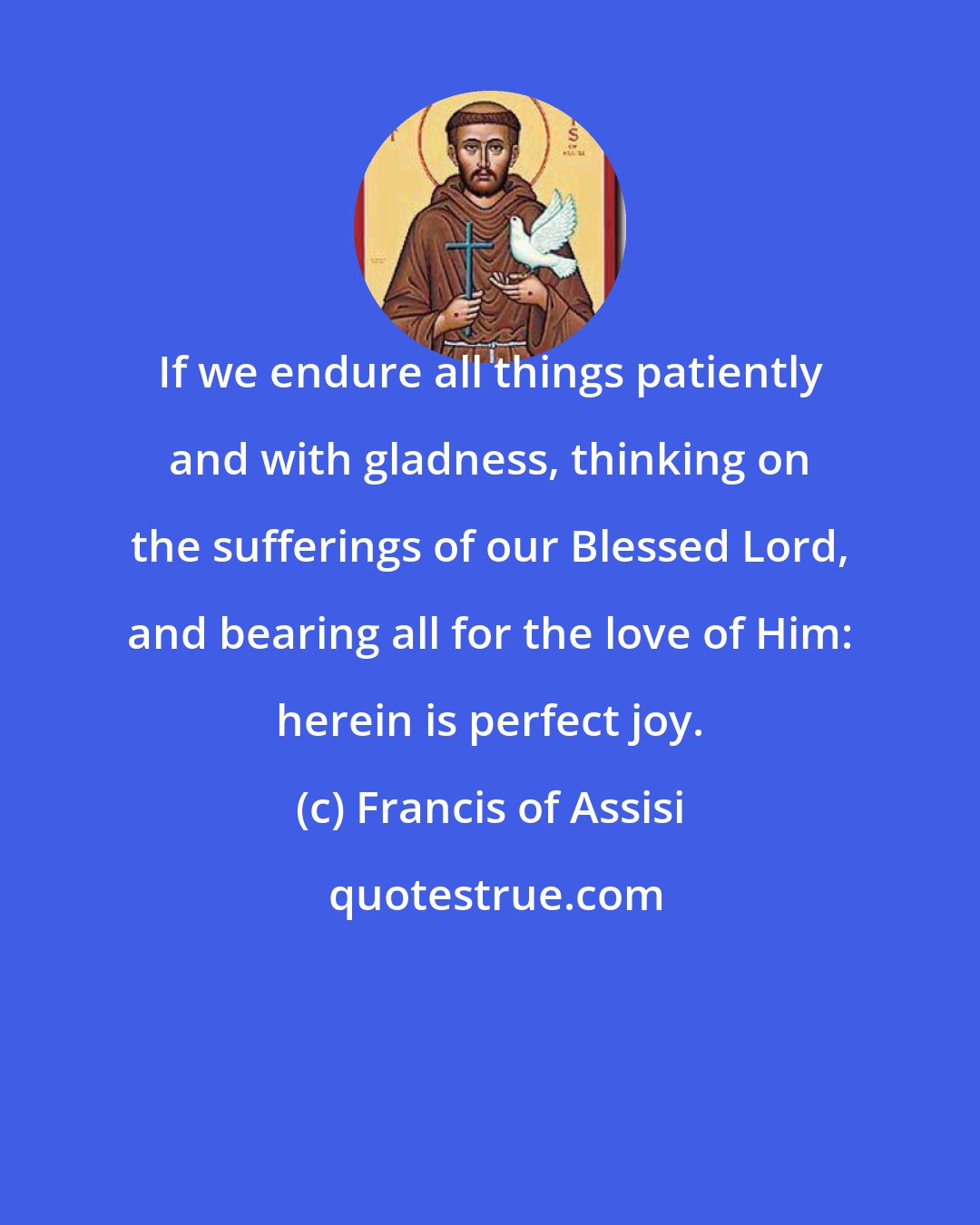 Francis of Assisi: If we endure all things patiently and with gladness, thinking on the sufferings of our Blessed Lord, and bearing all for the love of Him: herein is perfect joy.