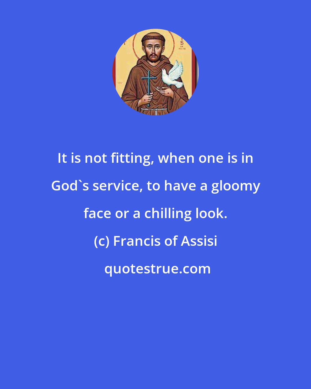 Francis of Assisi: It is not fitting, when one is in God's service, to have a gloomy face or a chilling look.