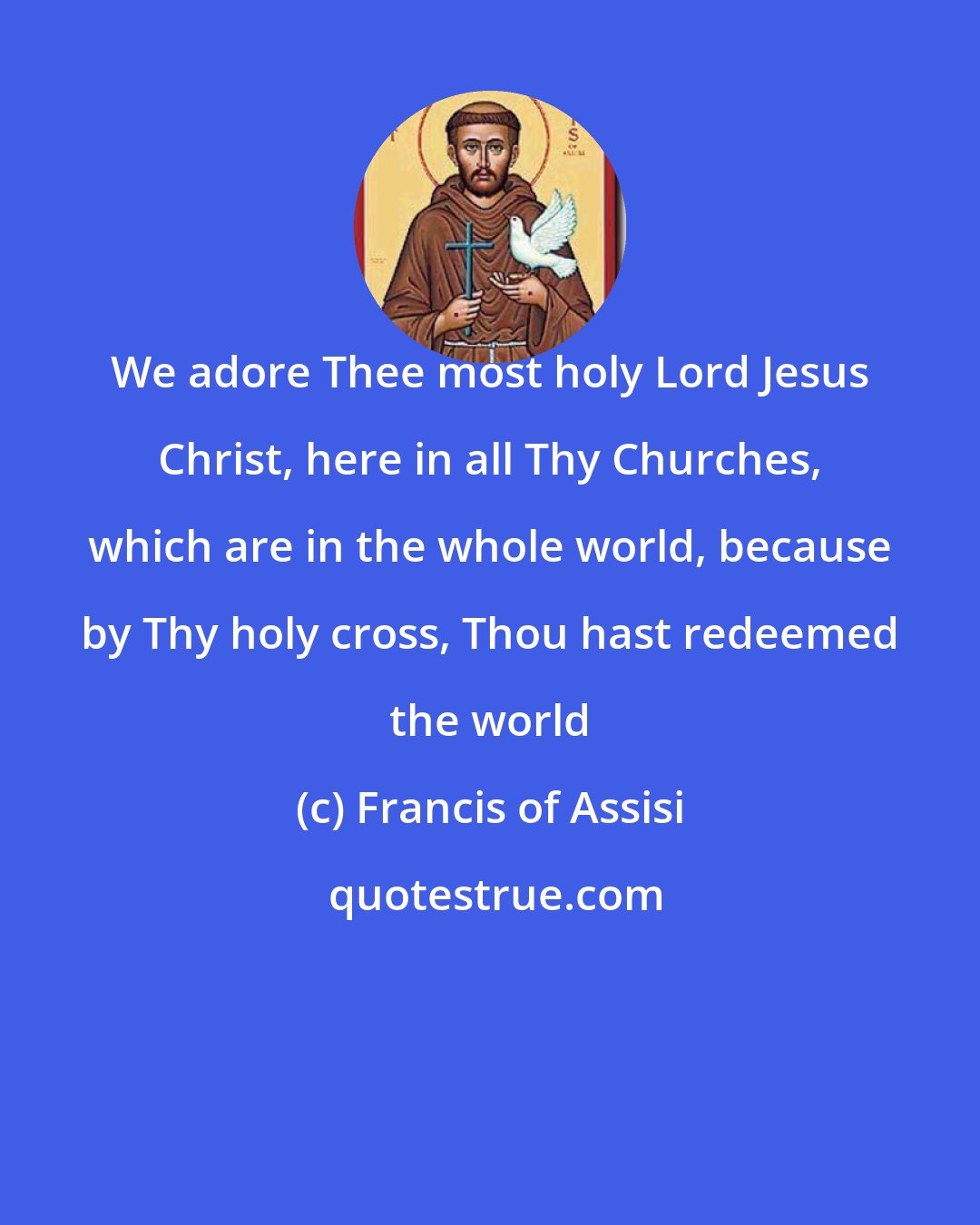 Francis of Assisi: We adore Thee most holy Lord Jesus Christ, here in all Thy Churches, which are in the whole world, because by Thy holy cross, Thou hast redeemed the world