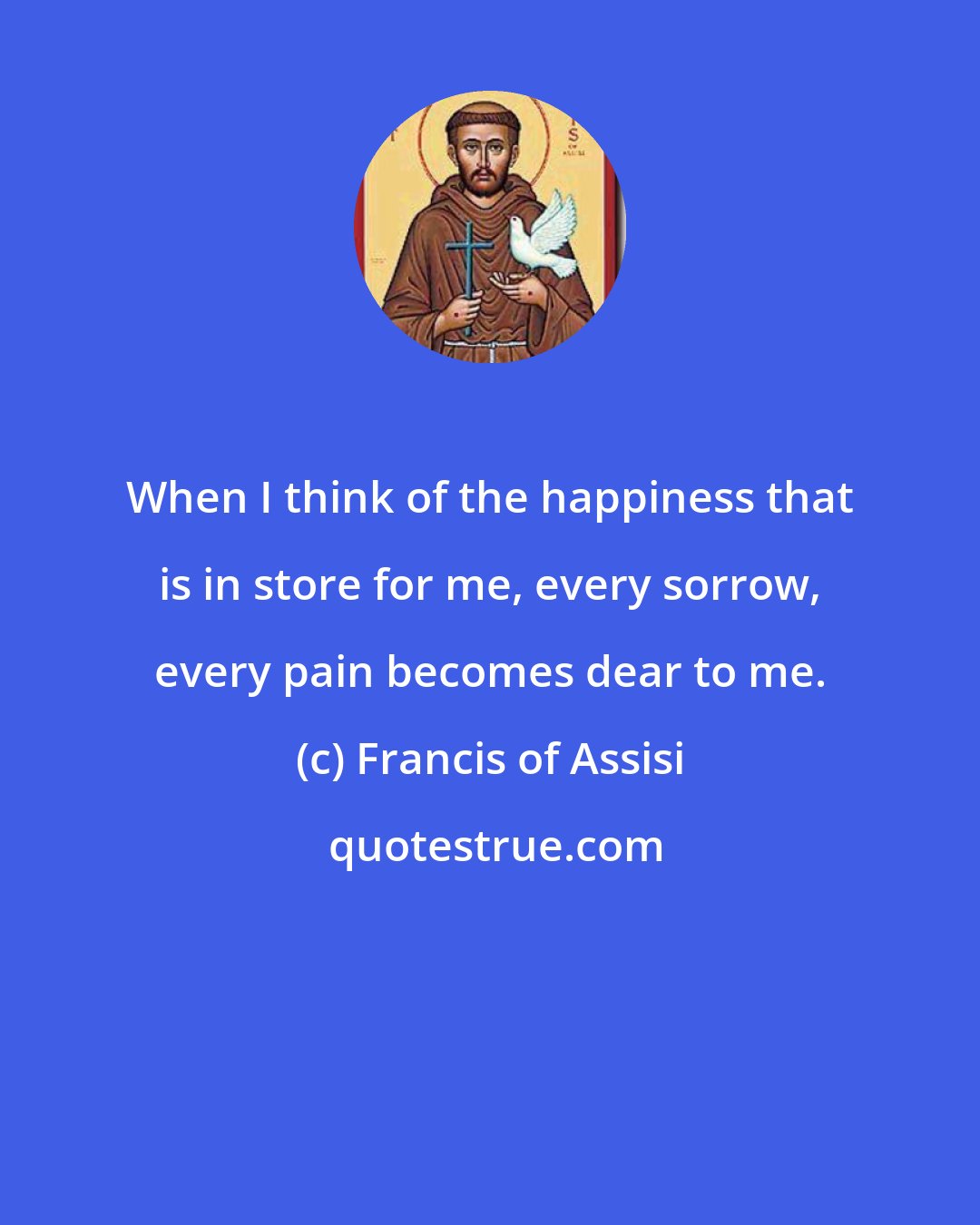 Francis of Assisi: When I think of the happiness that is in store for me, every sorrow, every pain becomes dear to me.
