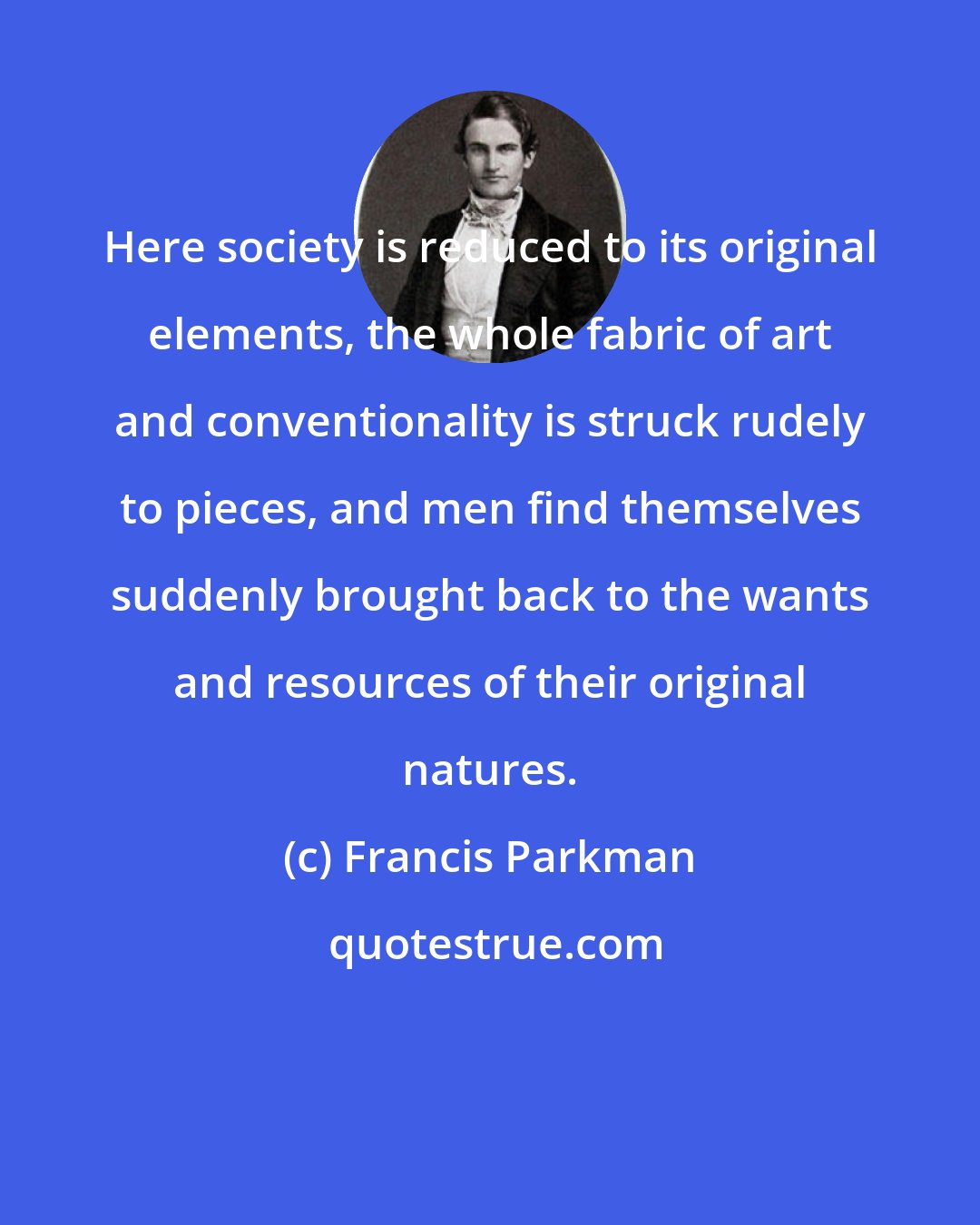 Francis Parkman: Here society is reduced to its original elements, the whole fabric of art and conventionality is struck rudely to pieces, and men find themselves suddenly brought back to the wants and resources of their original natures.