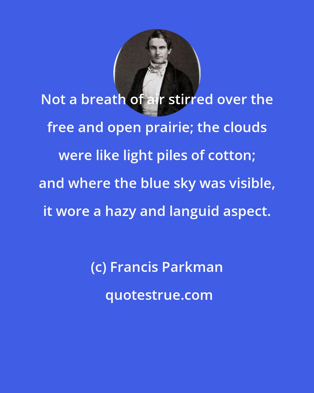 Francis Parkman: Not a breath of air stirred over the free and open prairie; the clouds were like light piles of cotton; and where the blue sky was visible, it wore a hazy and languid aspect.