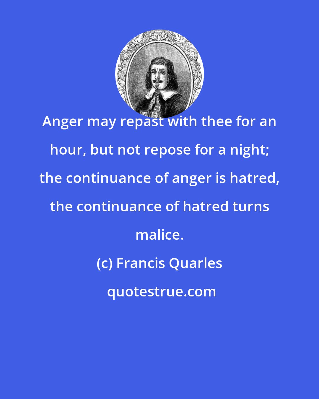 Francis Quarles: Anger may repast with thee for an hour, but not repose for a night; the continuance of anger is hatred, the continuance of hatred turns malice.