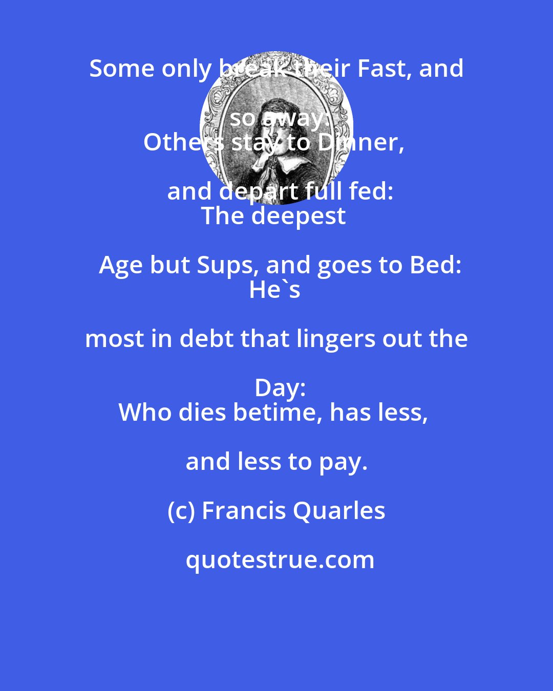 Francis Quarles: Some only break their Fast, and so away:
Others stay to Dinner, and depart full fed:
The deepest Age but Sups, and goes to Bed:
He's most in debt that lingers out the Day:
Who dies betime, has less, and less to pay.