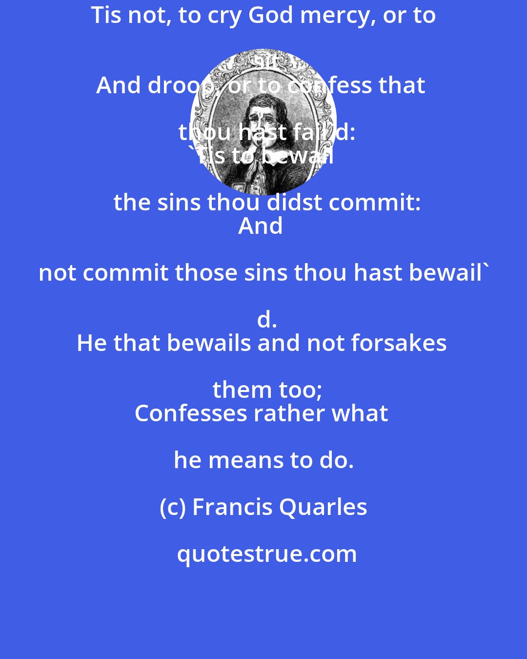 Francis Quarles: Tis not, to cry God mercy, or to sit
And droop, or to confess that thou hast fail'd:
'Tis to bewail the sins thou didst commit:
And not commit those sins thou hast bewail' d.
He that bewails and not forsakes them too;
Confesses rather what he means to do.