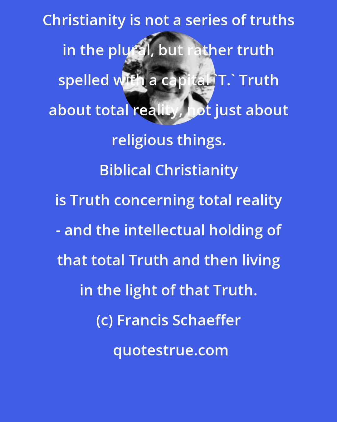 Francis Schaeffer: Christianity is not a series of truths in the plural, but rather truth spelled with a capital 'T.' Truth about total reality, not just about religious things. 
 
 Biblical Christianity is Truth concerning total reality - and the intellectual holding of that total Truth and then living in the light of that Truth.