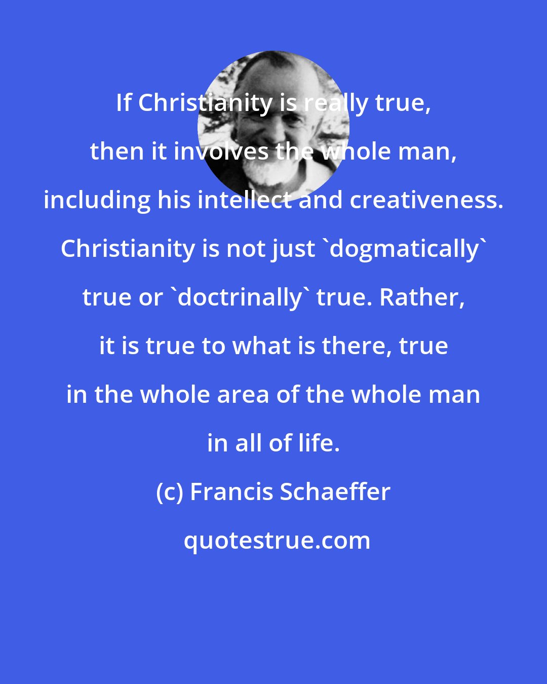 Francis Schaeffer: If Christianity is really true, then it involves the whole man, including his intellect and creativeness. Christianity is not just 'dogmatically' true or 'doctrinally' true. Rather, it is true to what is there, true in the whole area of the whole man in all of life.