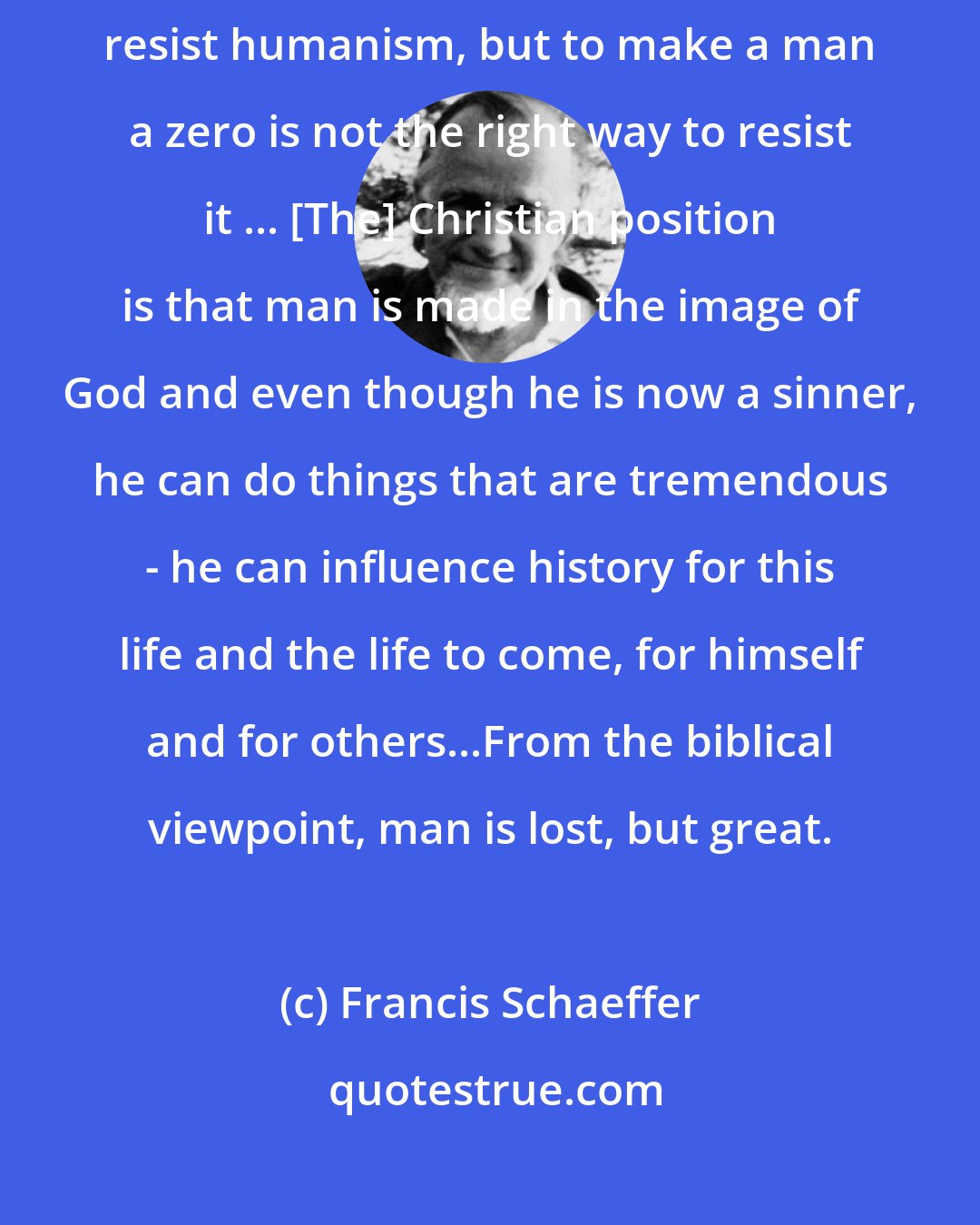 Francis Schaeffer: Man is indeed lost, but that does not mean that he is nothing. We must resist humanism, but to make a man a zero is not the right way to resist it ... [The] Christian position is that man is made in the image of God and even though he is now a sinner, he can do things that are tremendous - he can influence history for this life and the life to come, for himself and for others...From the biblical viewpoint, man is lost, but great.