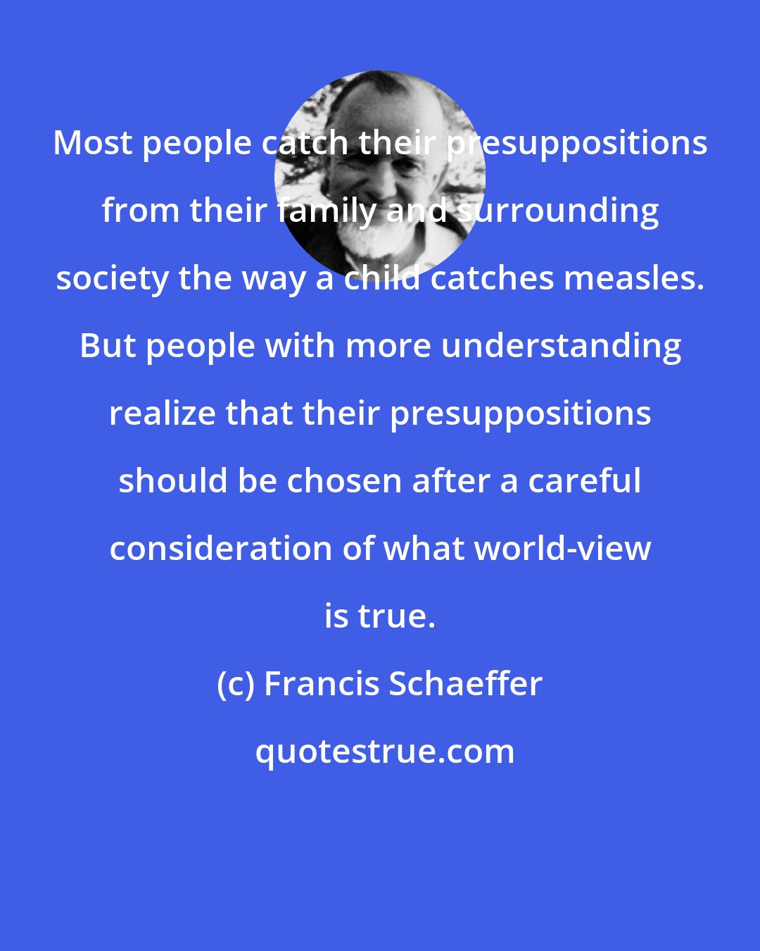 Francis Schaeffer: Most people catch their presuppositions from their family and surrounding society the way a child catches measles. But people with more understanding realize that their presuppositions should be chosen after a careful consideration of what world-view is true.