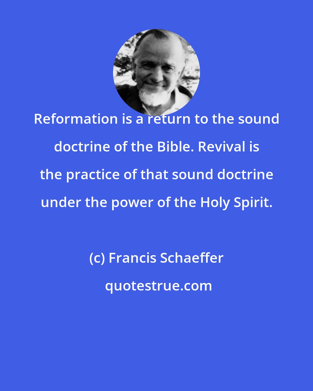 Francis Schaeffer: Reformation is a return to the sound doctrine of the Bible. Revival is the practice of that sound doctrine under the power of the Holy Spirit.