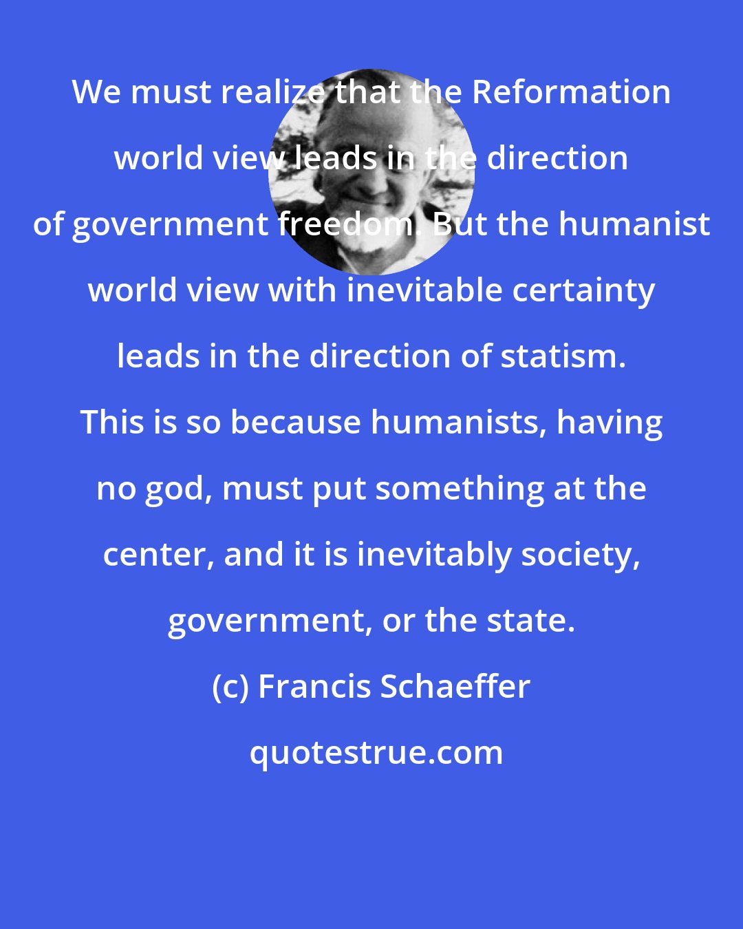 Francis Schaeffer: We must realize that the Reformation world view leads in the direction of government freedom. But the humanist world view with inevitable certainty leads in the direction of statism. This is so because humanists, having no god, must put something at the center, and it is inevitably society, government, or the state.