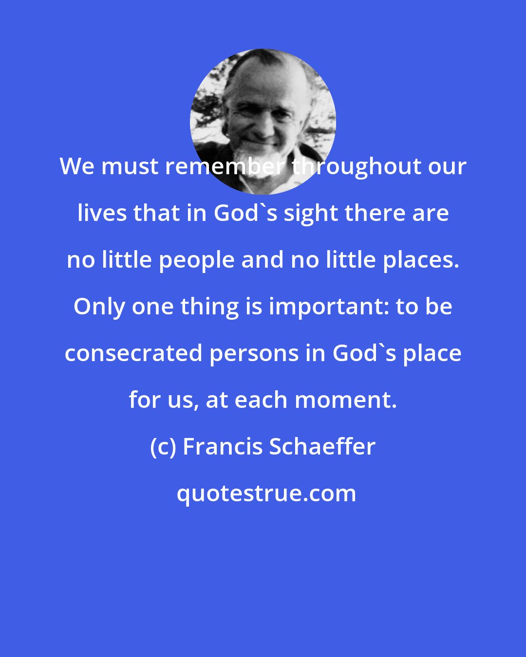 Francis Schaeffer: We must remember throughout our lives that in God's sight there are no little people and no little places. Only one thing is important: to be consecrated persons in God's place for us, at each moment.