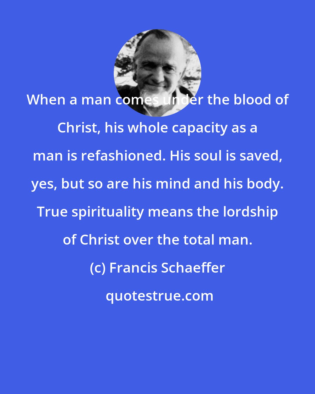 Francis Schaeffer: When a man comes under the blood of Christ, his whole capacity as a man is refashioned. His soul is saved, yes, but so are his mind and his body. True spirituality means the lordship of Christ over the total man.