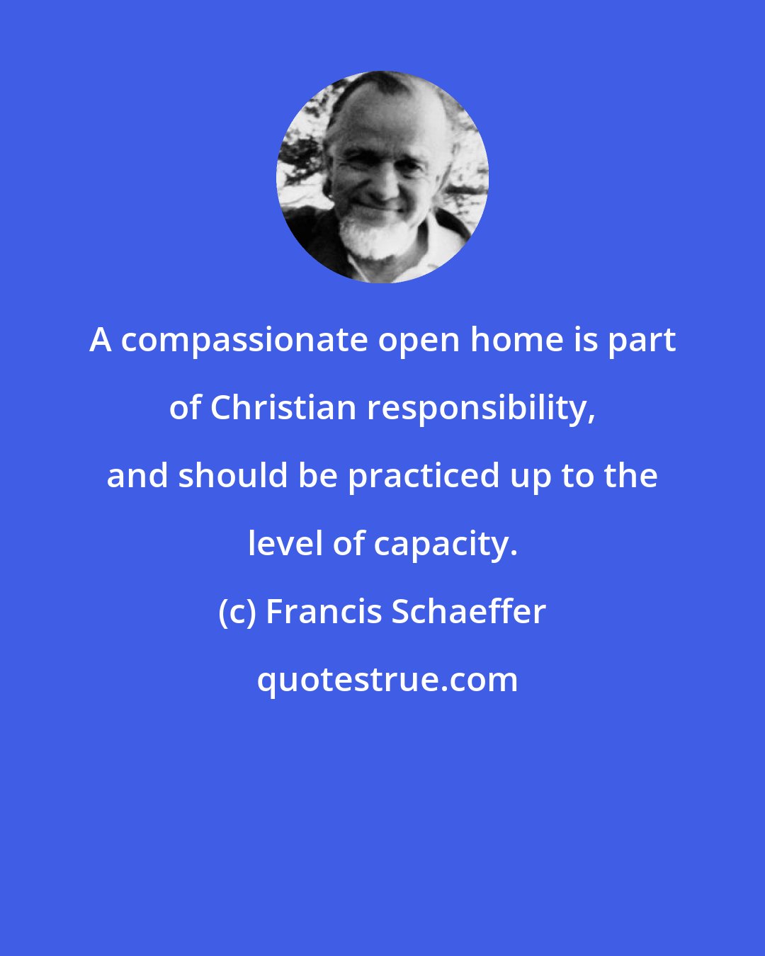 Francis Schaeffer: A compassionate open home is part of Christian responsibility, and should be practiced up to the level of capacity.