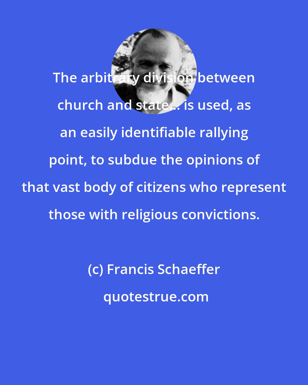 Francis Schaeffer: The arbitrary division between church and state... is used, as an easily identifiable rallying point, to subdue the opinions of that vast body of citizens who represent those with religious convictions.