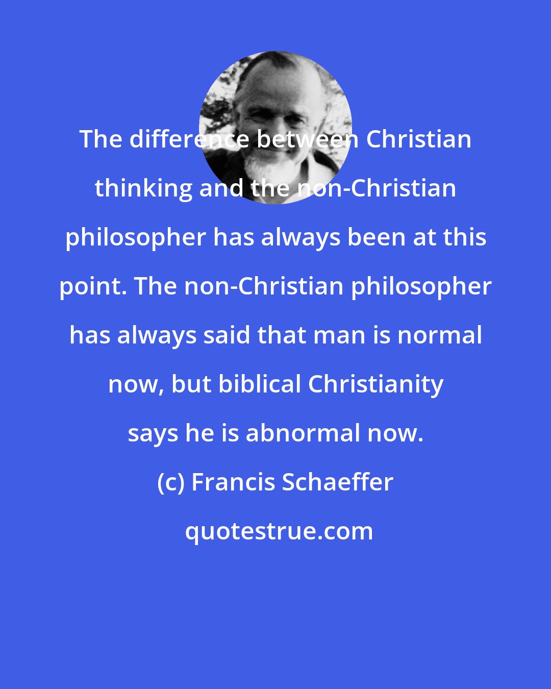 Francis Schaeffer: The difference between Christian thinking and the non-Christian philosopher has always been at this point. The non-Christian philosopher has always said that man is normal now, but biblical Christianity says he is abnormal now.