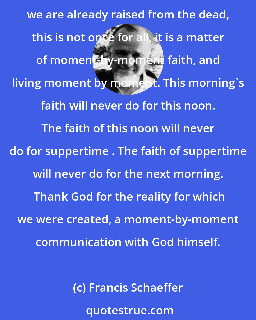 Francis Schaeffer: The reality of living by faith as though we were already dead, of living by faith in open communion with God, and then stepping back into the external world as though we are already raised from the dead, this is not once for all, it is a matter of moment-by-moment faith, and living moment by moment. This morning's faith will never do for this noon. The faith of this noon will never do for suppertime . The faith of suppertime will never do for the next morning.  Thank God for the reality for which we were created, a moment-by-moment communication with God himself.