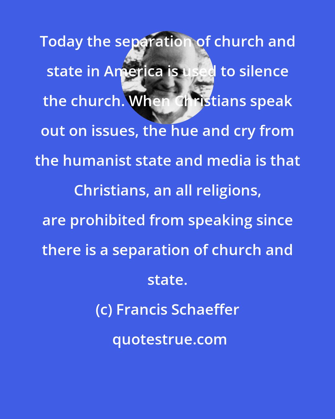 Francis Schaeffer: Today the separation of church and state in America is used to silence the church. When Christians speak out on issues, the hue and cry from the humanist state and media is that Christians, an all religions, are prohibited from speaking since there is a separation of church and state.