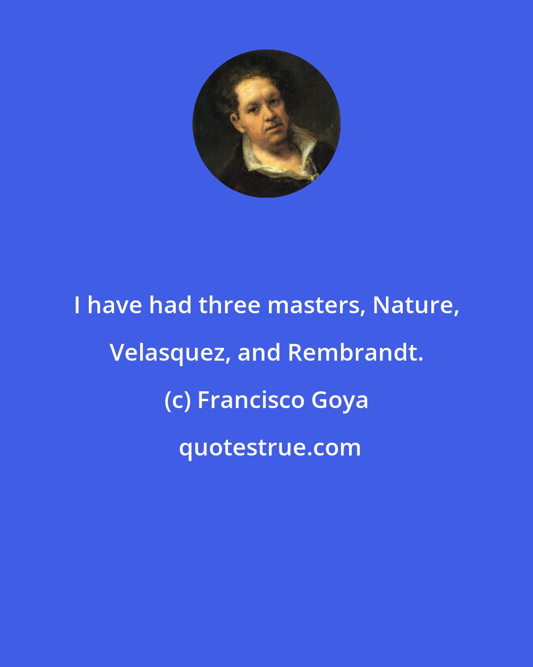 Francisco Goya: I have had three masters, Nature, Velasquez, and Rembrandt.