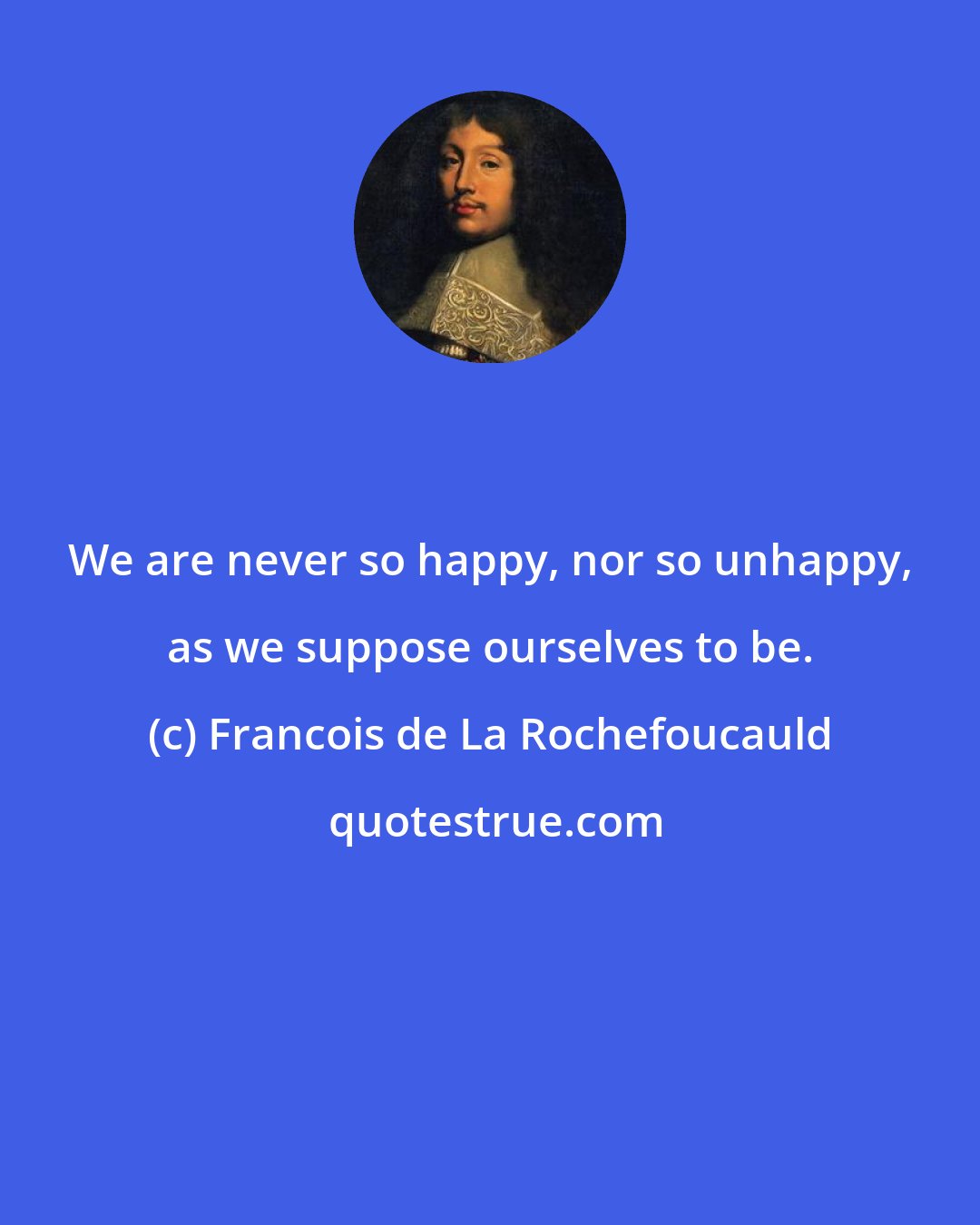 Francois de La Rochefoucauld: We are never so happy, nor so unhappy, as we suppose ourselves to be.