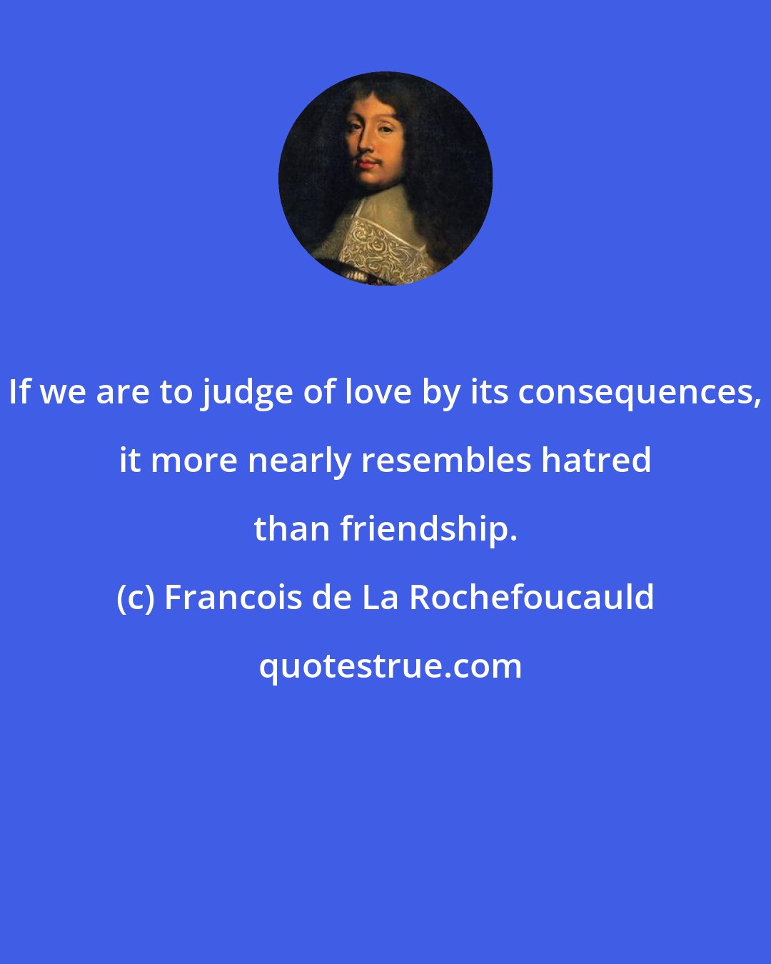 Francois de La Rochefoucauld: If we are to judge of love by its consequences, it more nearly resembles hatred than friendship.