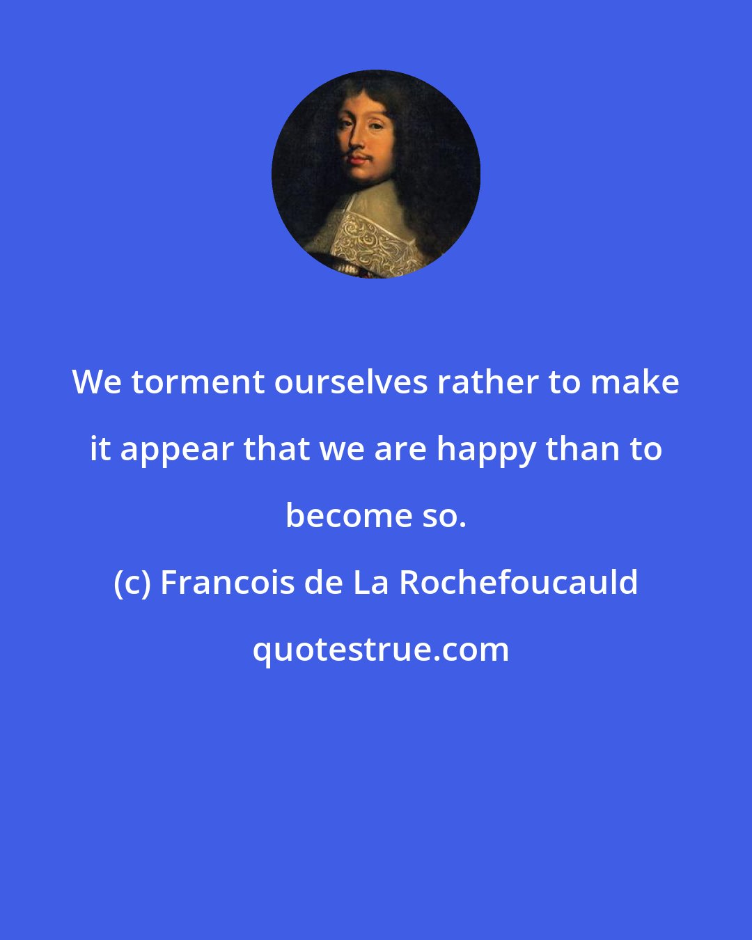 Francois de La Rochefoucauld: We torment ourselves rather to make it appear that we are happy than to become so.