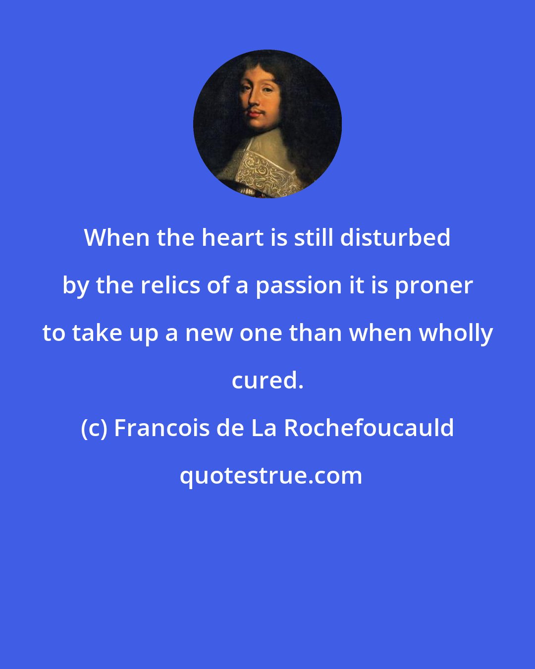 Francois de La Rochefoucauld: When the heart is still disturbed by the relics of a passion it is proner to take up a new one than when wholly cured.