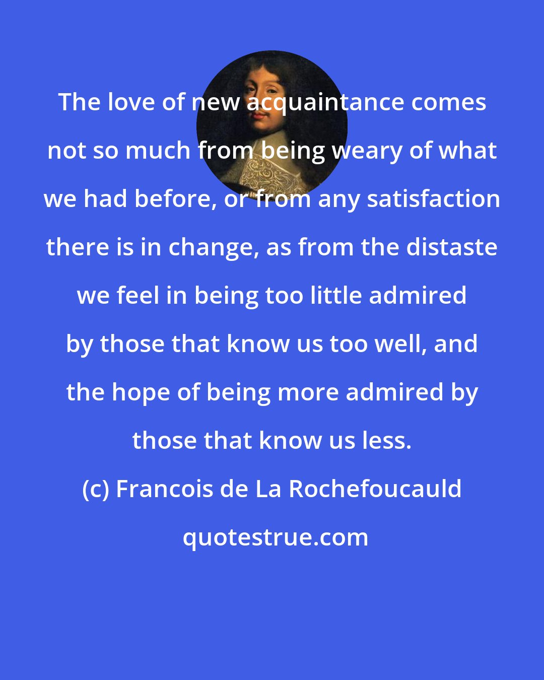 Francois de La Rochefoucauld: The love of new acquaintance comes not so much from being weary of what we had before, or from any satisfaction there is in change, as from the distaste we feel in being too little admired by those that know us too well, and the hope of being more admired by those that know us less.