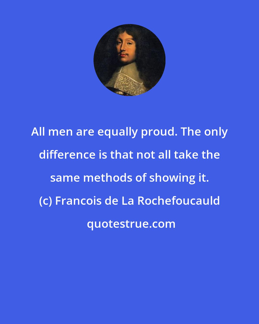 Francois de La Rochefoucauld: All men are equally proud. The only difference is that not all take the same methods of showing it.