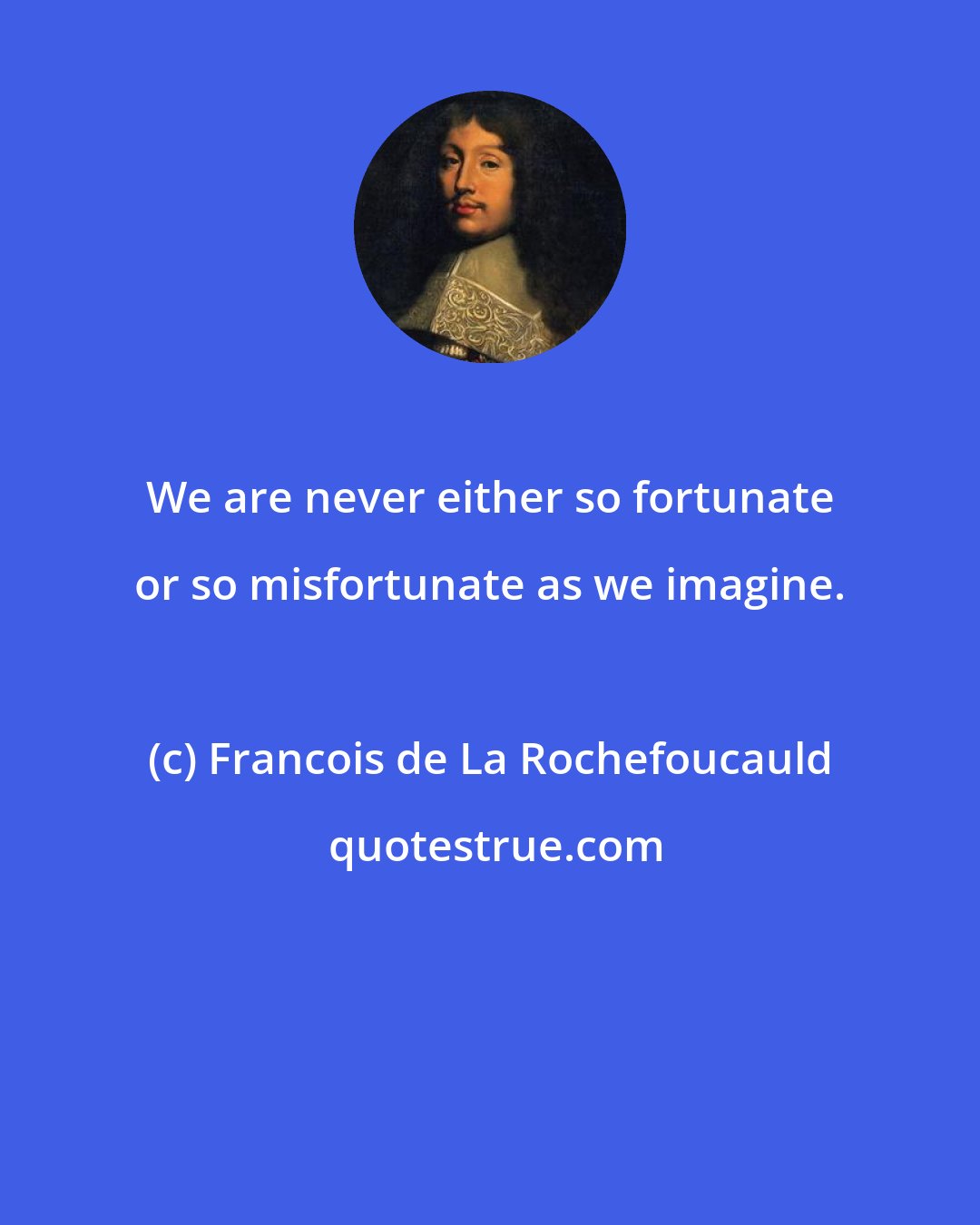 Francois de La Rochefoucauld: We are never either so fortunate or so misfortunate as we imagine.