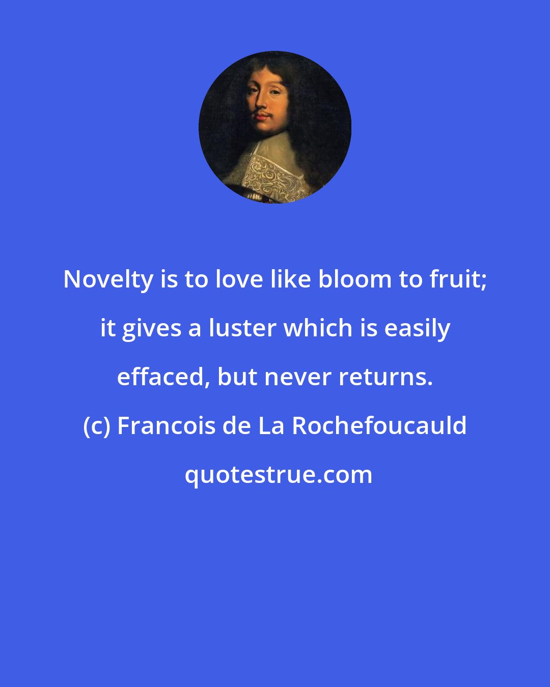 Francois de La Rochefoucauld: Novelty is to love like bloom to fruit; it gives a luster which is easily effaced, but never returns.