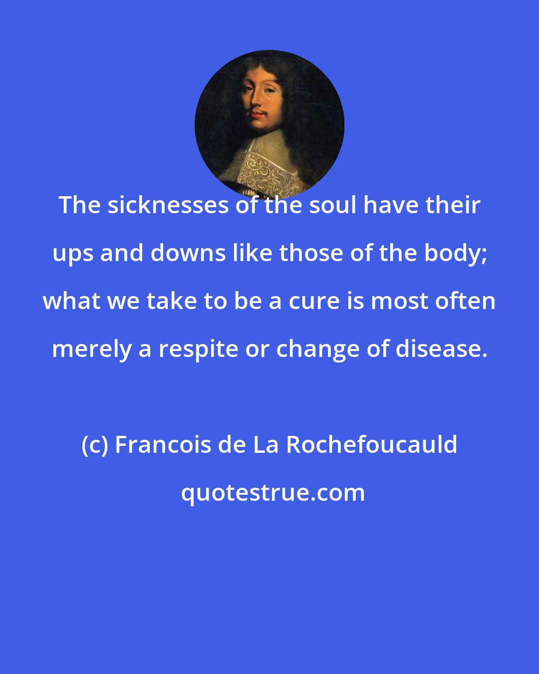 Francois de La Rochefoucauld: The sicknesses of the soul have their ups and downs like those of the body; what we take to be a cure is most often merely a respite or change of disease.