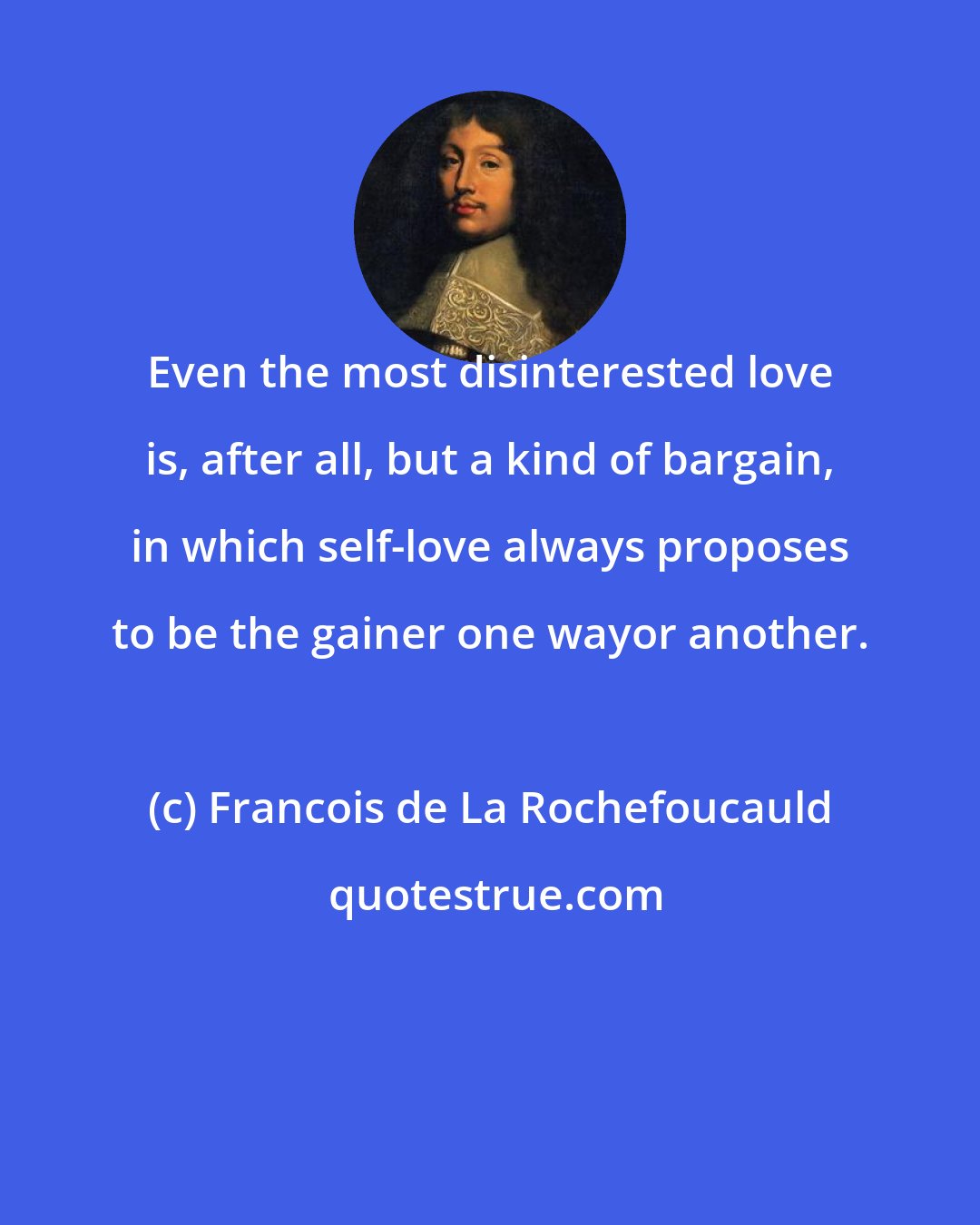 Francois de La Rochefoucauld: Even the most disinterested love is, after all, but a kind of bargain, in which self-love always proposes to be the gainer one wayor another.