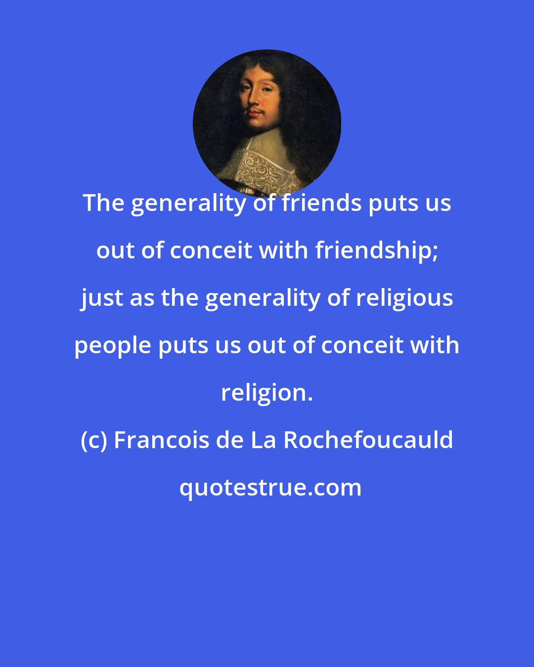 Francois de La Rochefoucauld: The generality of friends puts us out of conceit with friendship; just as the generality of religious people puts us out of conceit with religion.