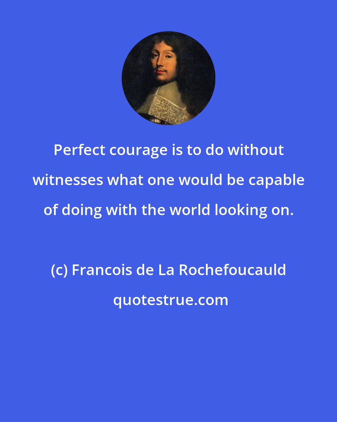 Francois de La Rochefoucauld: Perfect courage is to do without witnesses what one would be capable of doing with the world looking on.