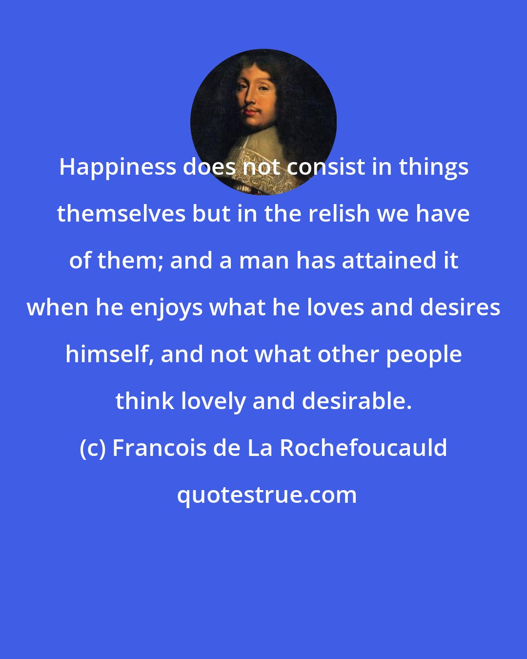 Francois de La Rochefoucauld: Happiness does not consist in things themselves but in the relish we have of them; and a man has attained it when he enjoys what he loves and desires himself, and not what other people think lovely and desirable.