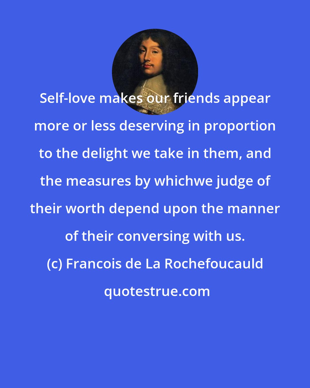 Francois de La Rochefoucauld: Self-love makes our friends appear more or less deserving in proportion to the delight we take in them, and the measures by whichwe judge of their worth depend upon the manner of their conversing with us.
