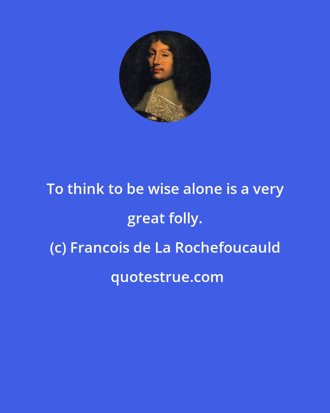 Francois de La Rochefoucauld: To think to be wise alone is a very great folly.