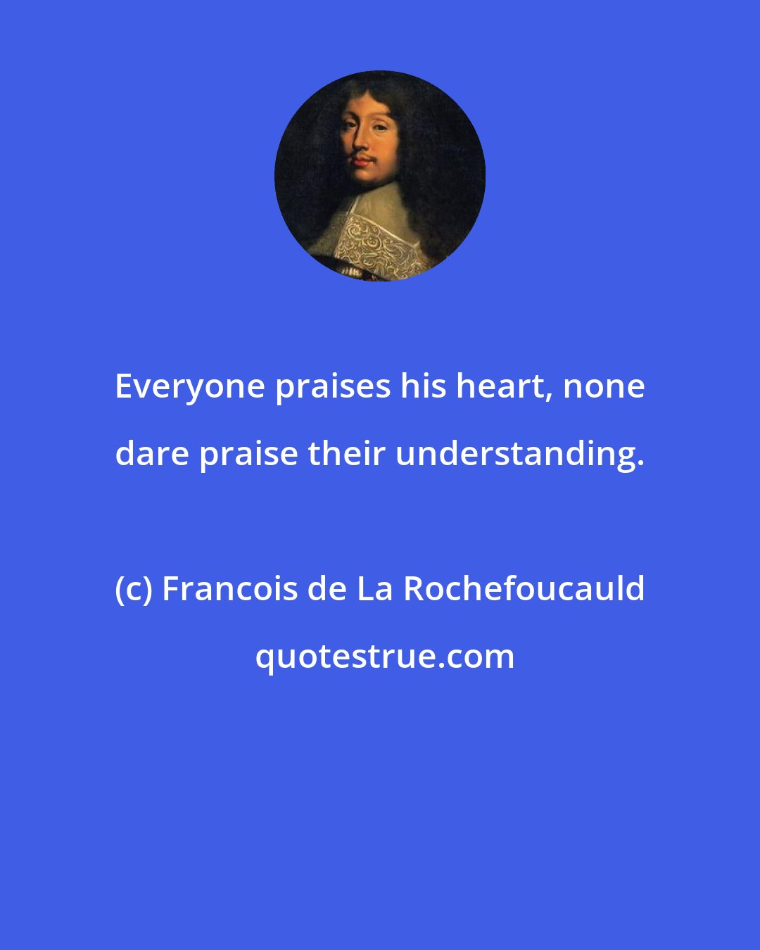 Francois de La Rochefoucauld: Everyone praises his heart, none dare praise their understanding.