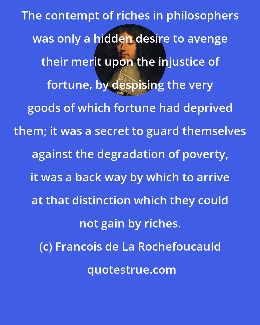Francois de La Rochefoucauld: The contempt of riches in philosophers was only a hidden desire to avenge their merit upon the injustice of fortune, by despising the very goods of which fortune had deprived them; it was a secret to guard themselves against the degradation of poverty, it was a back way by which to arrive at that distinction which they could not gain by riches.