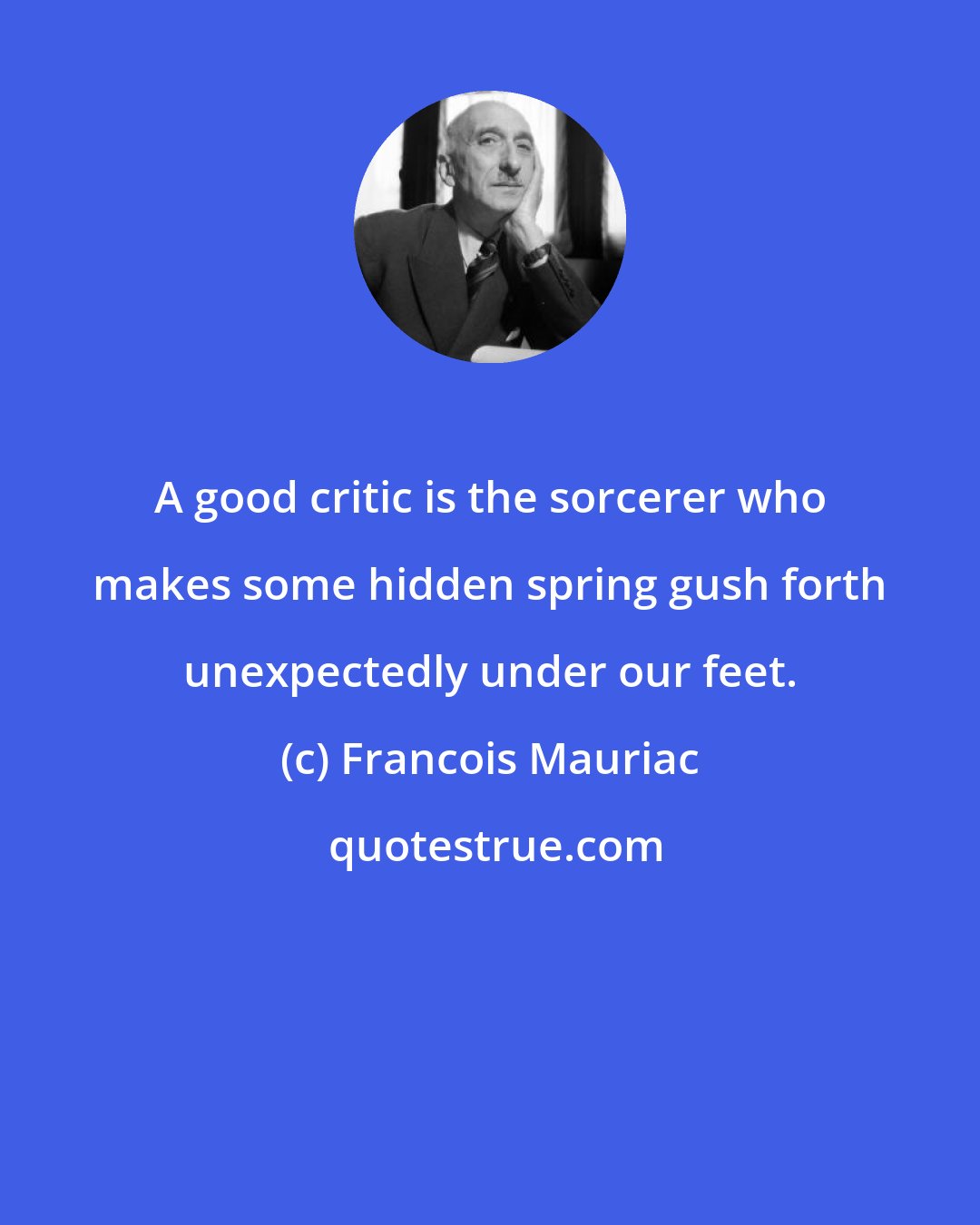 Francois Mauriac: A good critic is the sorcerer who makes some hidden spring gush forth unexpectedly under our feet.
