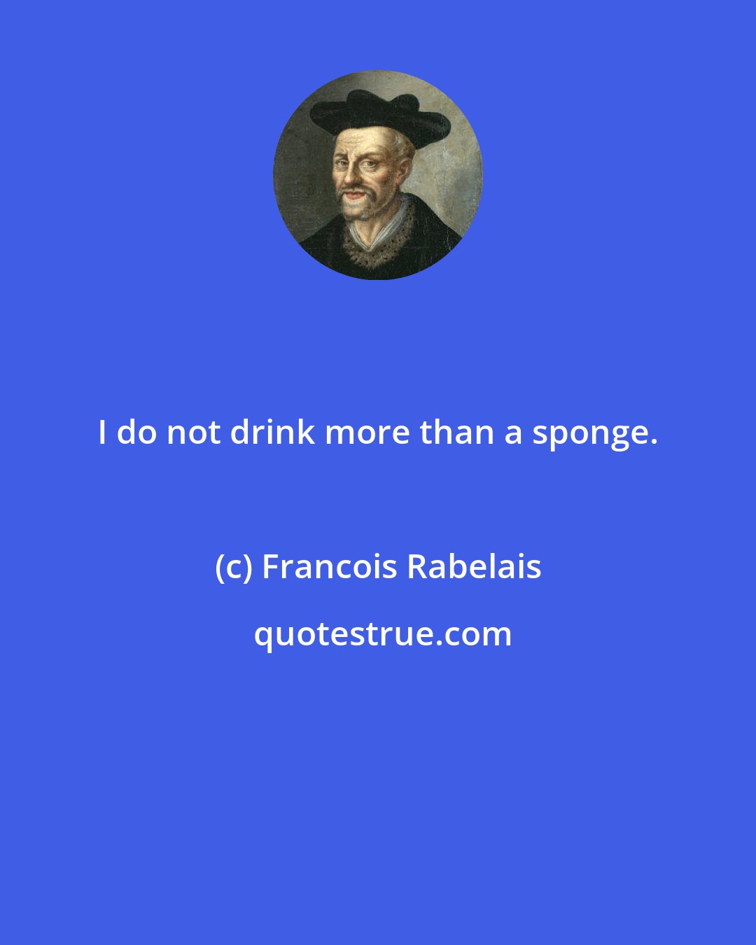 Francois Rabelais: I do not drink more than a sponge.