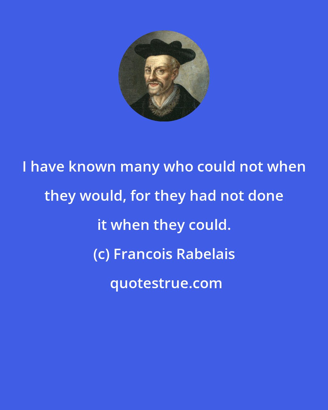 Francois Rabelais: I have known many who could not when they would, for they had not done it when they could.