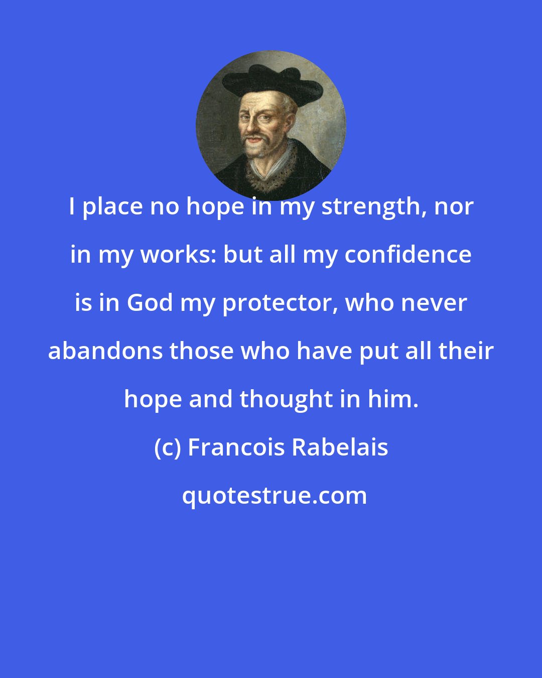 Francois Rabelais: I place no hope in my strength, nor in my works: but all my confidence is in God my protector, who never abandons those who have put all their hope and thought in him.
